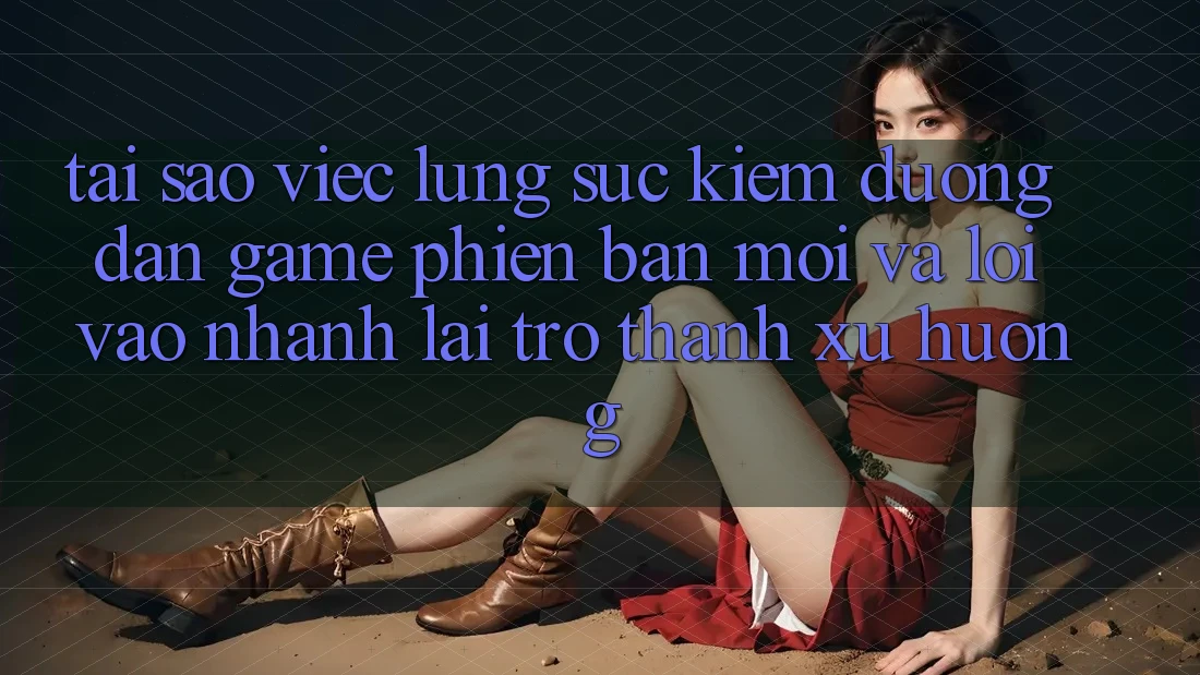 Tại sao việc lùng sục kiếm “Đường dẫn Game Phiên bản mới” và “Lối Vào Nhanh” lại trở thành xu hướng?
