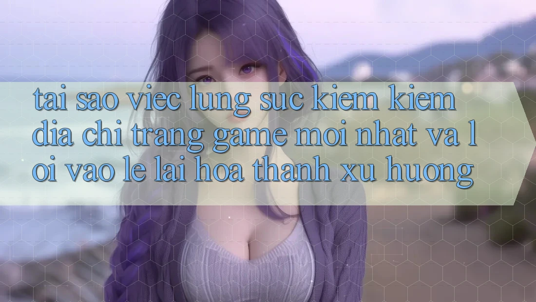 Tại sao việc lùng sục kiếm kiếm “Địa chỉ trang Game Mới nhất” và “Lối Vào Lẹ” lại hóa thành xu hướng?