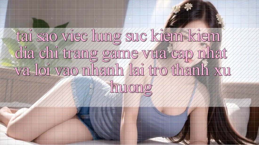 Tại sao việc lùng sục kiếm kiếm “Địa chỉ trang Game Vừa cập nhật” và “Lối Vào Nhanh” lại trở thành xu hướng?