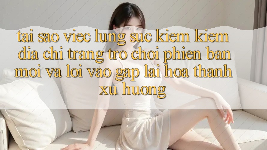Tại sao việc lùng sục kiếm kiếm “Địa chỉ trang Trò chơi Phiên bản mới” và “Lối Vào Gấp” lại hóa thành xu hướng? Tại sao việc lùng sục kiếm kiếm “Địa chỉ trang Trò chơi Phiên bản mới” và “Lối Vào Gấp” lại hóa thành xu hướng?