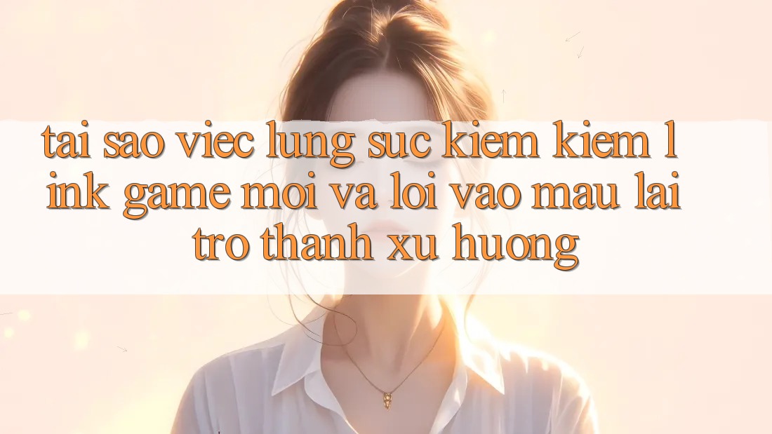 Tại sao việc lùng sục kiếm kiếm “Link Game Mới” và “Lối Vào Mau” lại trở thành xu hướng?