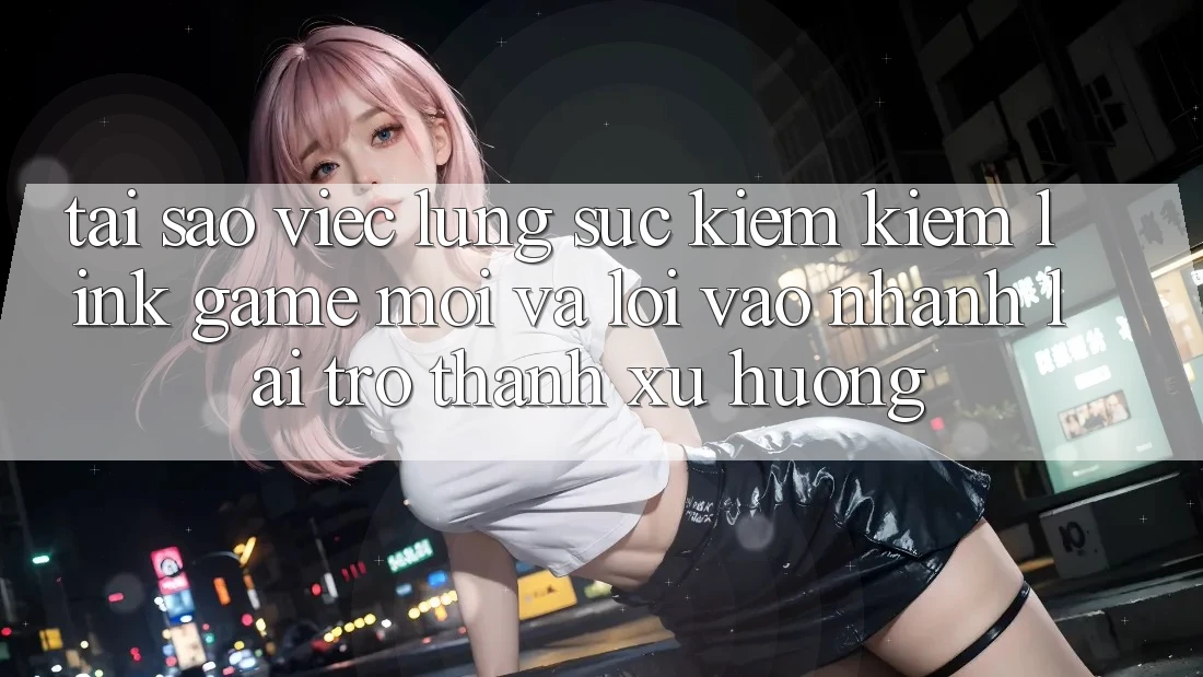 Tại sao việc lùng sục kiếm kiếm “Link Game Mới” và “Lối Vào Nhanh” lại trở thành xu hướng?