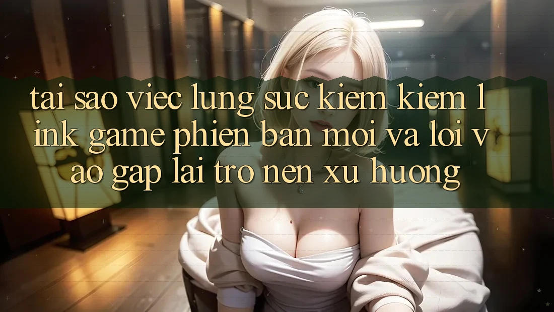 Tại sao việc lùng sục kiếm kiếm “Link Game Phiên bản mới” và “Lối Vào Gấp” lại trở nên xu hướng?
