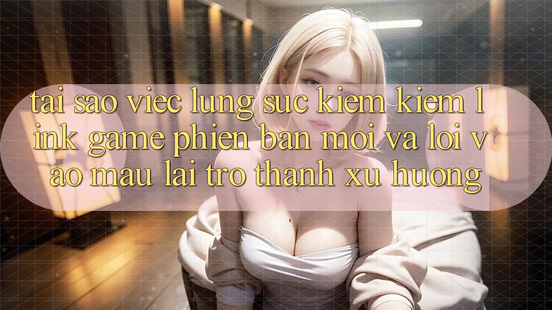 Tại sao việc lùng sục kiếm kiếm “Link Game Phiên bản mới” và “Lối Vào Mau” lại trở thành xu hướng?