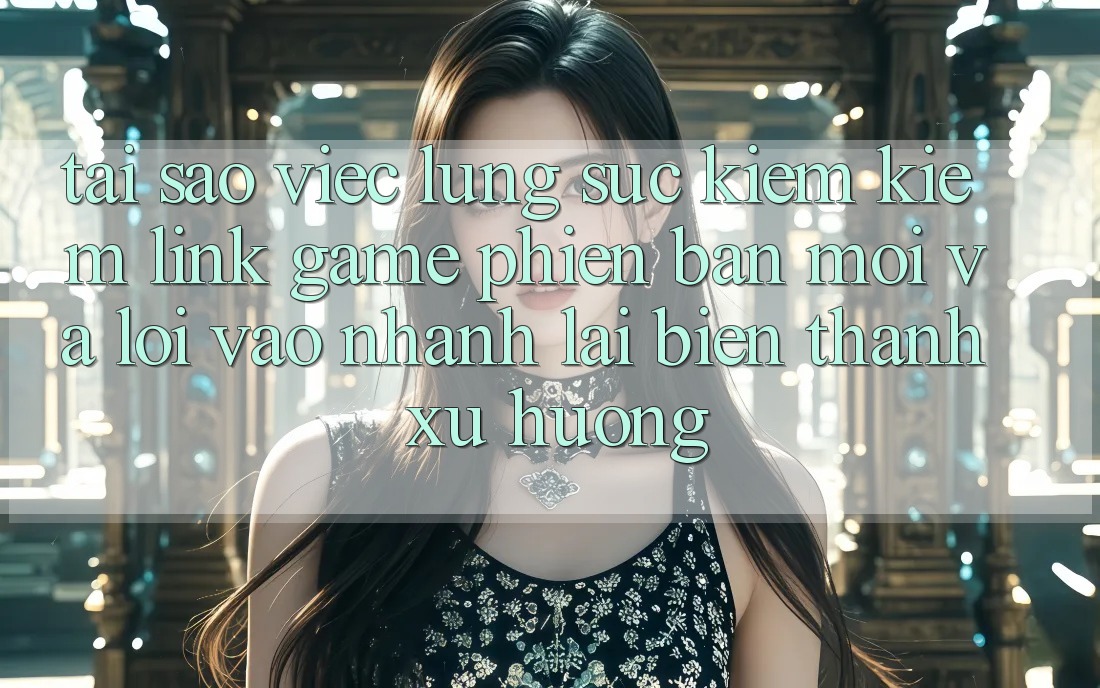 Tại sao việc lùng sục kiếm kiếm “Link Game Phiên bản mới” và “Lối Vào Nhanh” lại biến thành xu hướng?