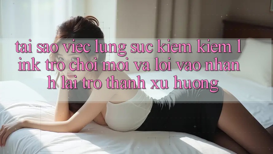 Tại sao việc lùng sục kiếm kiếm “Link Trò chơi Mới” và “Lối Vào Nhanh” lại trở thành xu hướng?
