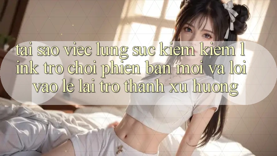 Tại sao việc lùng sục kiếm kiếm “Link Trò chơi Phiên bản mới” và “Lối Vào Lẹ” lại trở thành xu hướng?