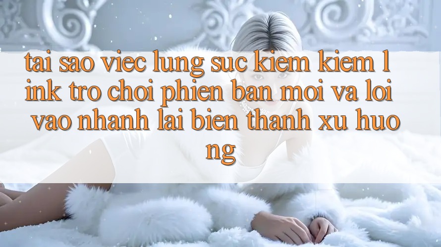 Tại sao việc lùng sục kiếm kiếm “Link Trò chơi Phiên bản mới” và “Lối Vào Nhanh” lại biến thành xu hướng?
