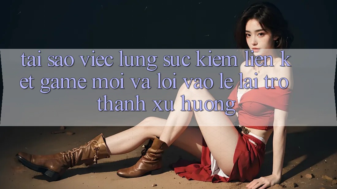 Tại sao việc lùng sục kiếm “Liên kết Game Mới” và “Lối Vào Lẹ” lại trở thành xu hướng?