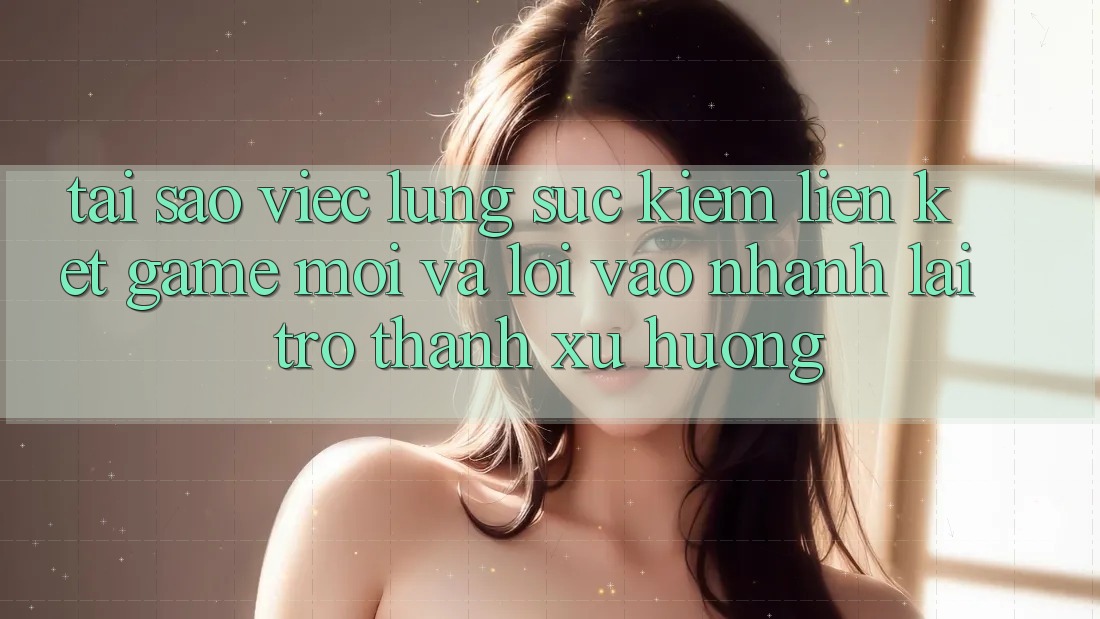 Tại sao việc lùng sục kiếm “Liên kết Game Mới” và “Lối Vào Nhanh” lại trở thành xu hướng?