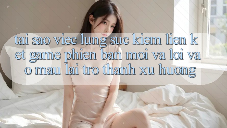 Tại sao việc lùng sục kiếm “Liên kết Game Phiên bản mới” và “Lối Vào Mau” lại trở thành xu hướng?