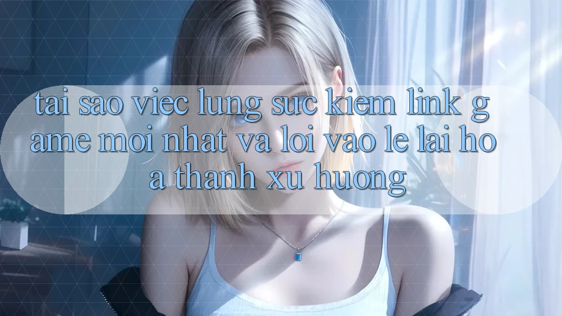 Tại sao việc lùng sục kiếm “Link Game Mới nhất” và “Lối Vào Lẹ” lại hóa thành xu hướng?