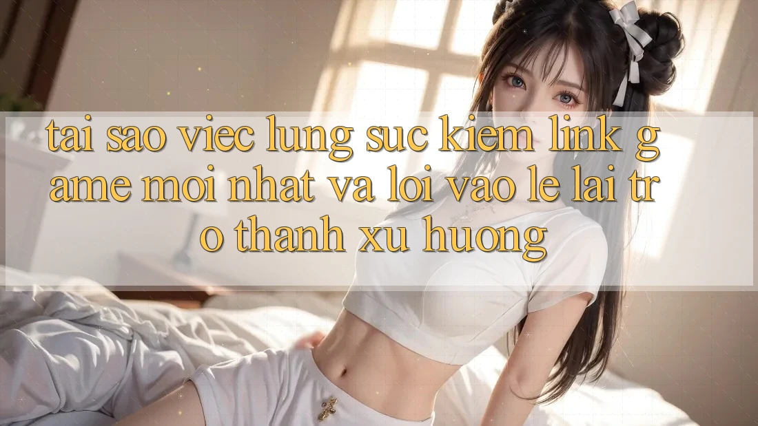 Tại sao việc lùng sục kiếm “Link Game Mới nhất” và “Lối Vào Lẹ” lại trở thành xu hướng?