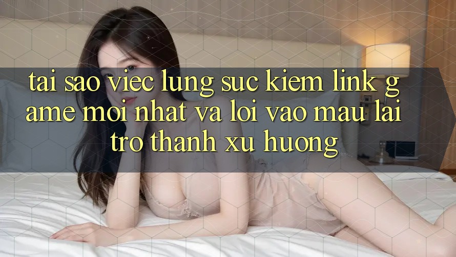 Tại sao việc lùng sục kiếm “Link Game Mới nhất” và “Lối Vào Mau” lại trở thành xu hướng?