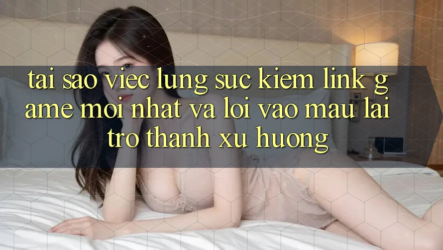 Tại sao việc lùng sục kiếm “Link Game Mới nhất” và “Lối Vào Mau” lại trở thành xu hướng?
