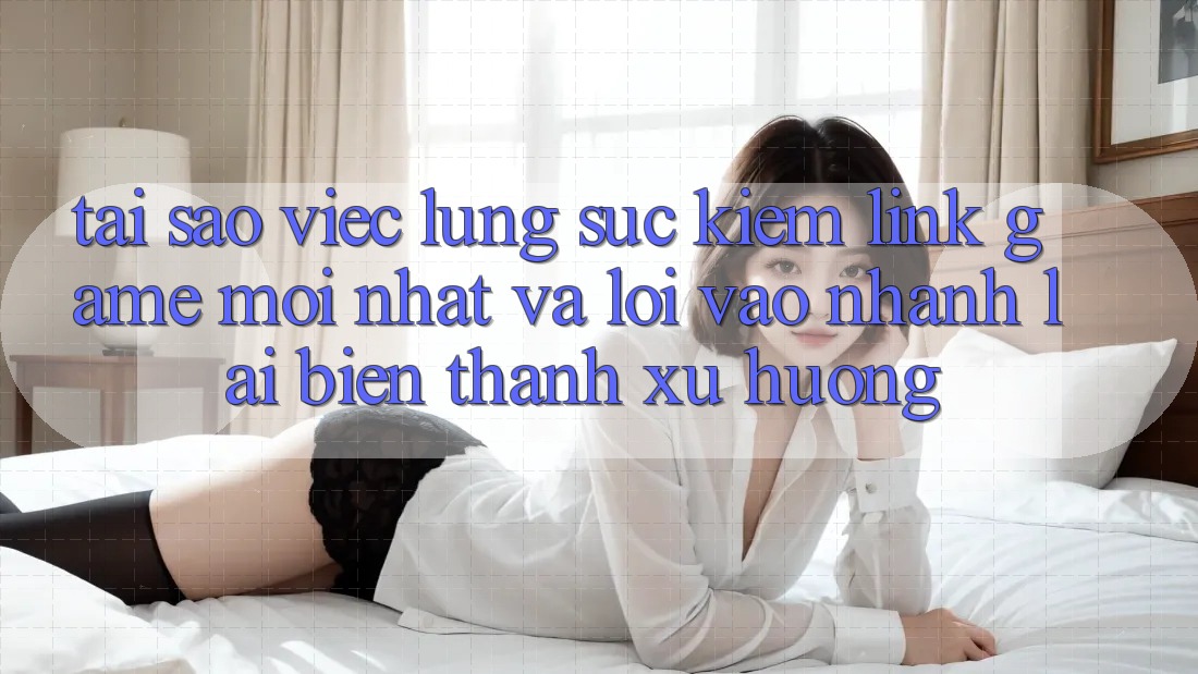 Tại sao việc lùng sục kiếm “Link Game Mới nhất” và “Lối Vào Nhanh” lại biến thành xu hướng?