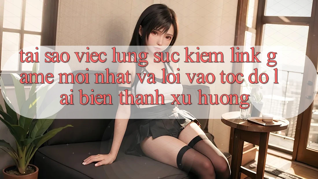 Tại sao việc lùng sục kiếm “Link Game Mới nhất” và “Lối Vào Tốc độ” lại biến thành xu hướng?