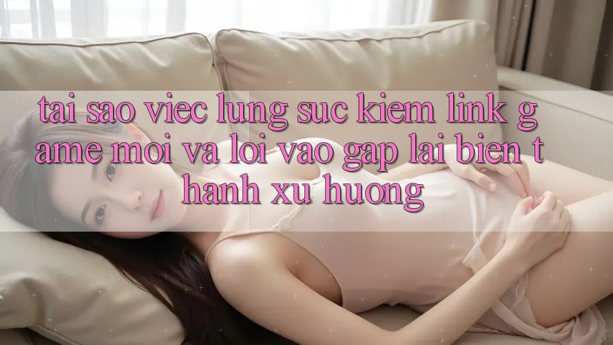 Tại sao việc lùng sục kiếm “Link Game Mới” và “Lối Vào Gấp” lại biến thành xu hướng?