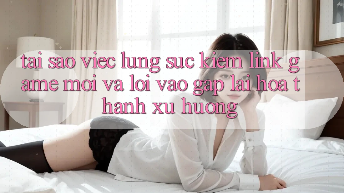 Tại sao việc lùng sục kiếm “Link Game Mới” và “Lối Vào Gấp” lại hóa thành xu hướng?
