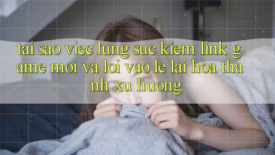 Tại sao việc lùng sục kiếm “Link Game Mới” và “Lối Vào Lẹ” lại hóa thành xu hướng?