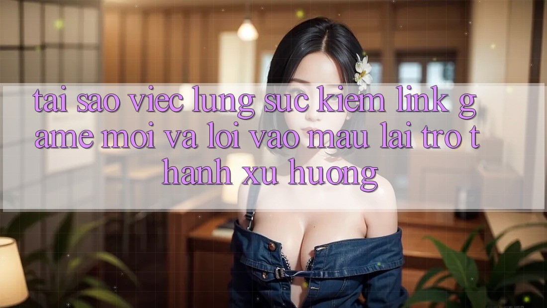 Tại sao việc lùng sục kiếm “Link Game Mới” và “Lối Vào Mau” lại trở thành xu hướng?