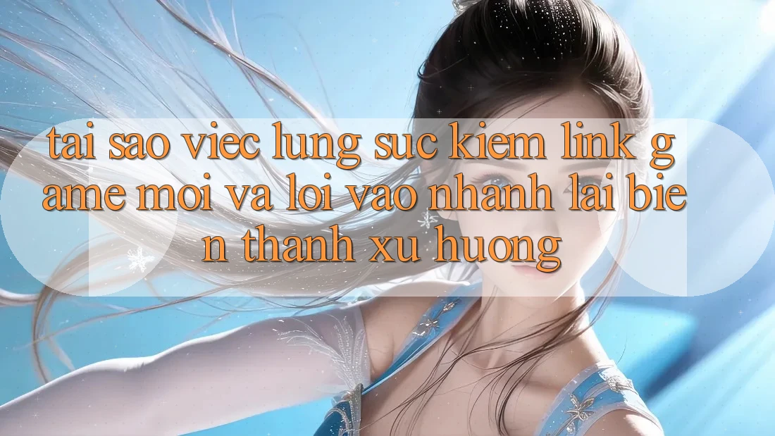Tại sao việc lùng sục kiếm “Link Game Mới” và “Lối Vào Nhanh” lại biến thành xu hướng?