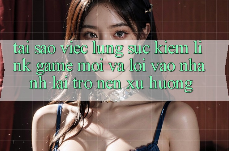 Tại sao việc lùng sục kiếm “Link Game Mới” và “Lối Vào Nhanh” lại trở nên xu hướng?