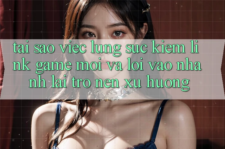 Tại sao việc lùng sục kiếm “Link Game Mới” và “Lối Vào Nhanh” lại trở nên xu hướng?