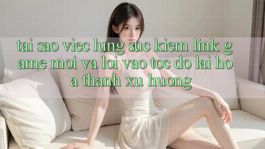 Tại sao việc lùng sục kiếm “Link Game Mới” và “Lối Vào Tốc độ” lại hóa thành xu hướng?