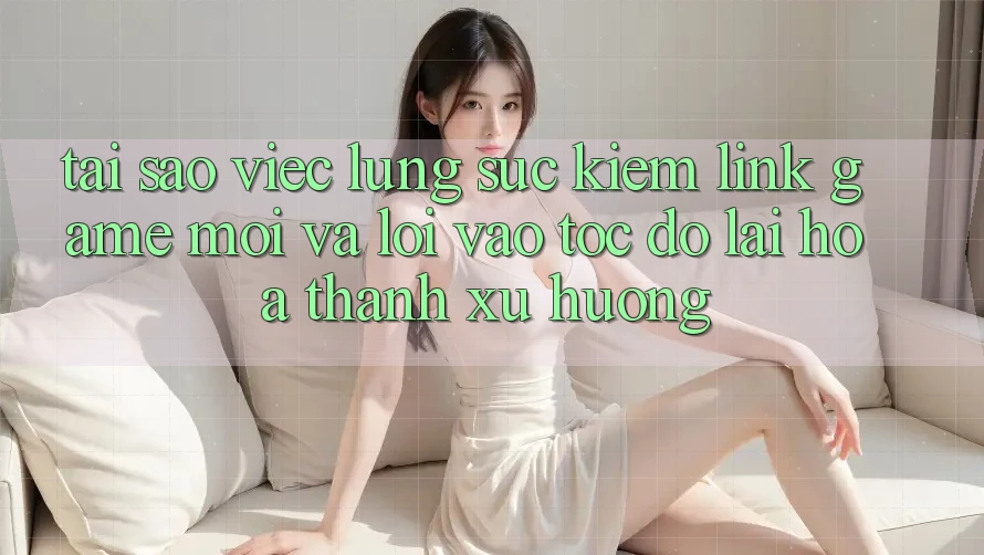 Tại sao việc lùng sục kiếm “Link Game Mới” và “Lối Vào Tốc độ” lại hóa thành xu hướng?