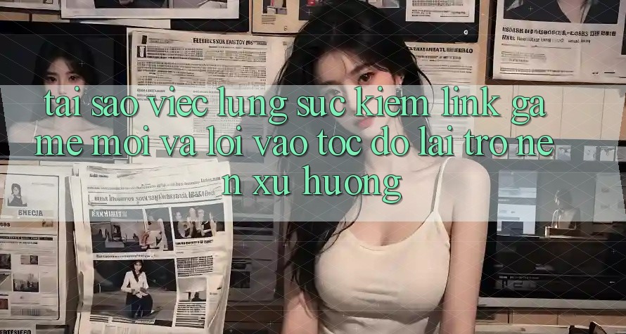 Tại sao việc lùng sục kiếm “Link Game Mới” và “Lối Vào Tốc độ” lại trở nên xu hướng?