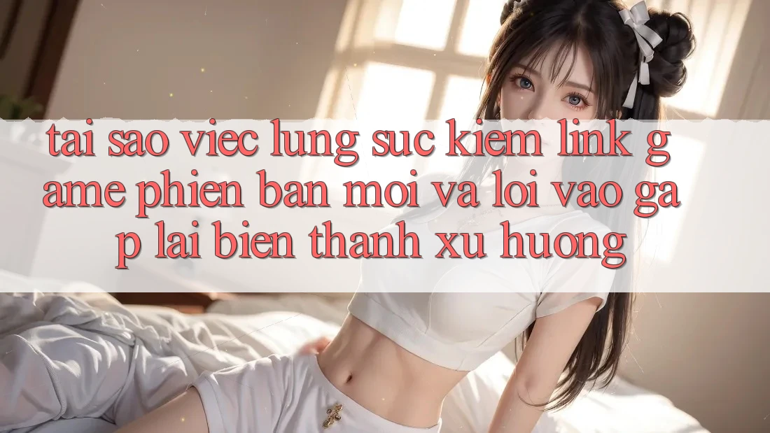 Tại sao việc lùng sục kiếm “Link Game Phiên bản mới” và “Lối Vào Gấp” lại biến thành xu hướng?