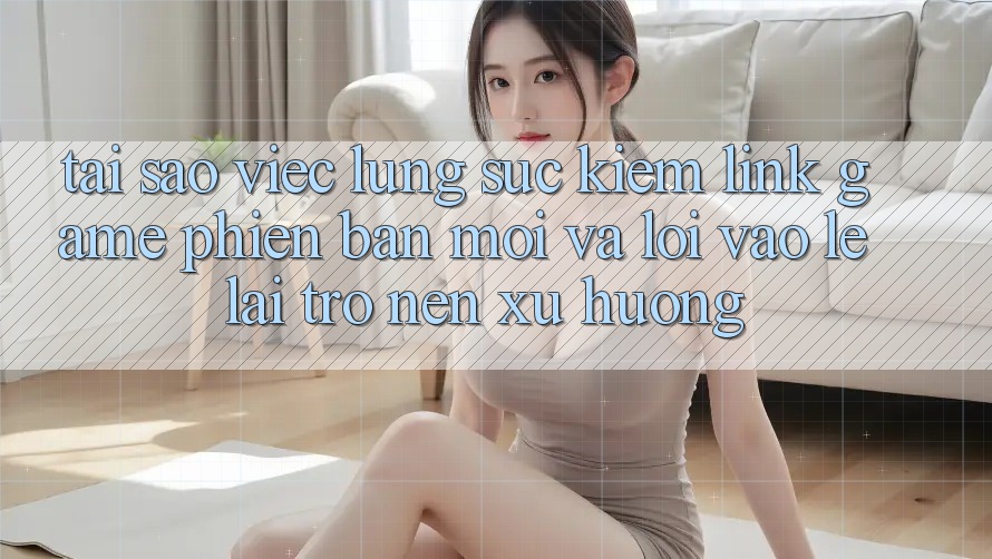 Tại sao việc lùng sục kiếm “Link Game Phiên bản mới” và “Lối Vào Lẹ” lại trở nên xu hướng?