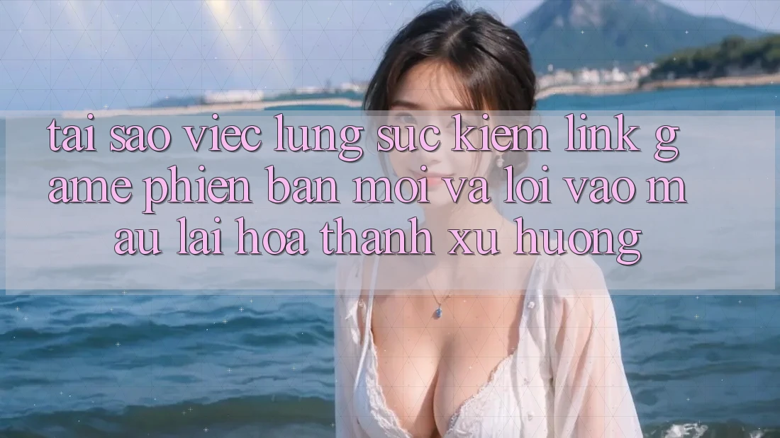 Tại sao việc lùng sục kiếm “Link Game Phiên bản mới” và “Lối Vào Mau” lại hóa thành xu hướng?