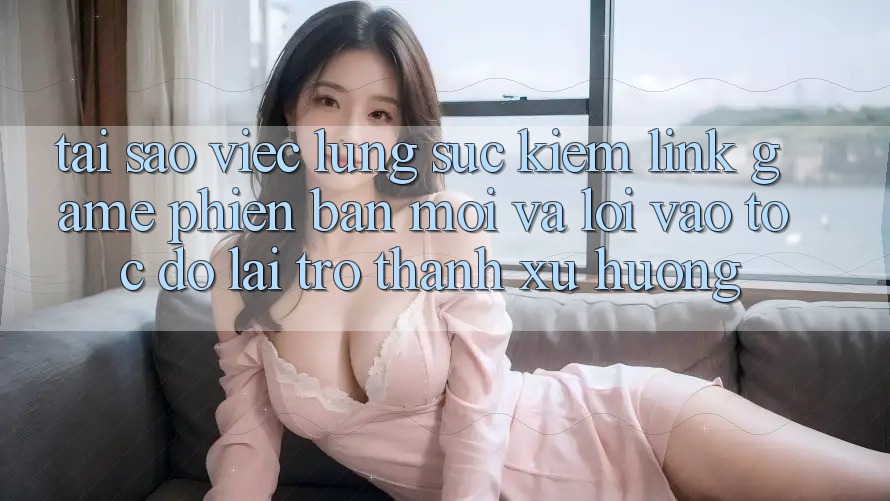 Tại sao việc lùng sục kiếm “Link Game Phiên bản mới” và “Lối Vào Tốc độ” lại trở thành xu hướng?