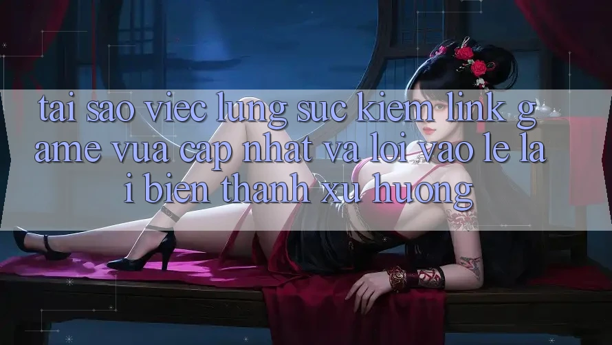 Tại sao việc lùng sục kiếm “Link Game Vừa cập nhật” và “Lối Vào Lẹ” lại biến thành xu hướng?