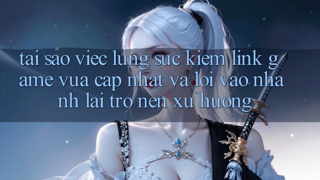 Tại sao việc lùng sục kiếm “Link Game Vừa cập nhật” và “Lối Vào Nhanh” lại trở nên xu hướng?