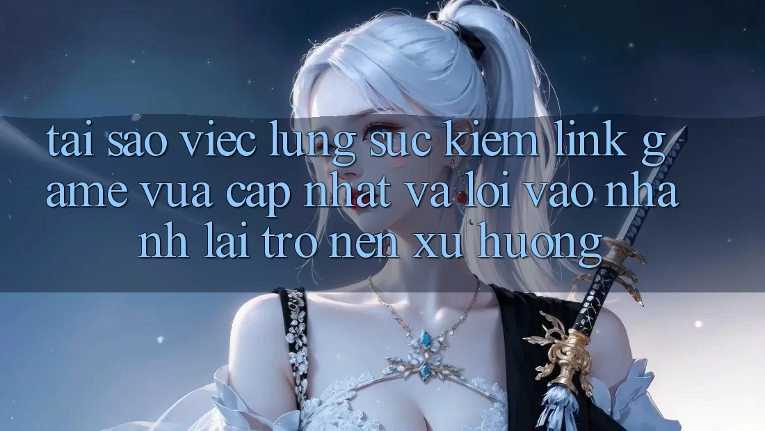 Tại sao việc lùng sục kiếm “Link Game Vừa cập nhật” và “Lối Vào Nhanh” lại trở nên xu hướng?