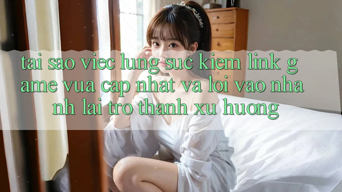Tại sao việc lùng sục kiếm “Link Game Vừa cập nhật” và “Lối Vào Nhanh” lại trở thành xu hướng?