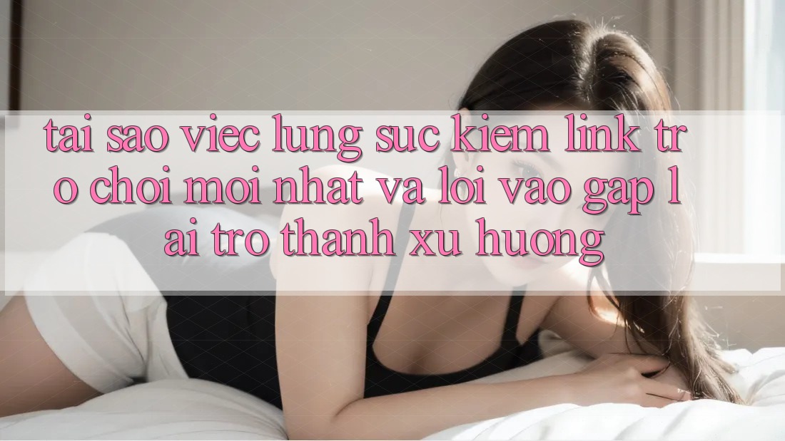 Tại sao việc lùng sục kiếm “Link Trò chơi Mới nhất” và “Lối Vào Gấp” lại trở thành xu hướng?