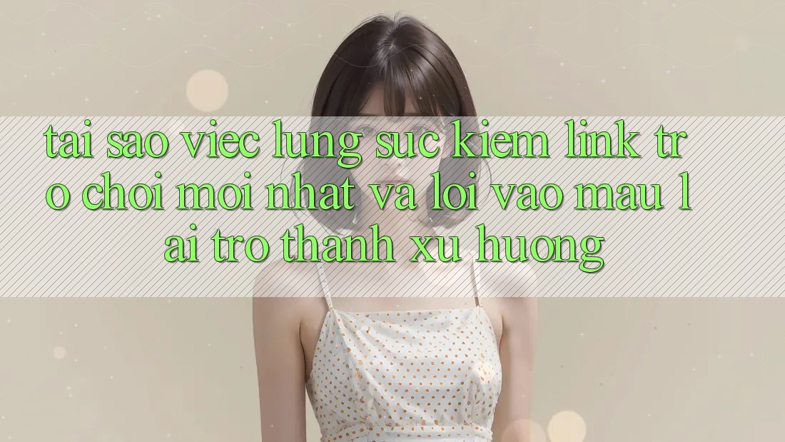 Tại sao việc lùng sục kiếm “Link Trò chơi Mới nhất” và “Lối Vào Mau” lại trở thành xu hướng?