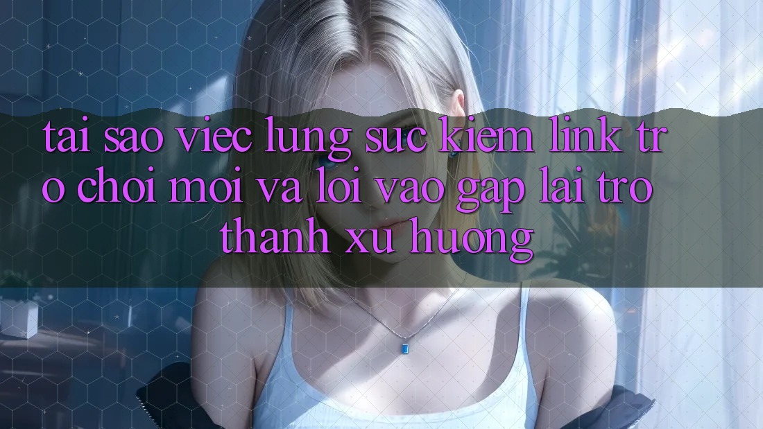 Tại sao việc lùng sục kiếm “Link Trò chơi Mới” và “Lối Vào Gấp” lại trở thành xu hướng?