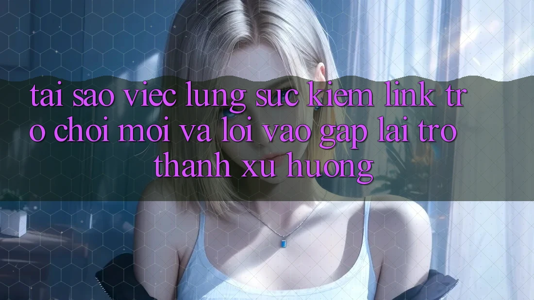 Tại sao việc lùng sục kiếm “Link Trò chơi Mới” và “Lối Vào Gấp” lại trở thành xu hướng?