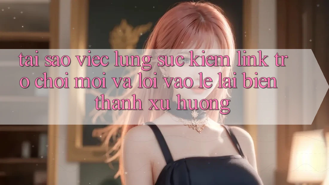 Tại sao việc lùng sục kiếm “Link Trò chơi Mới” và “Lối Vào Lẹ” lại biến thành xu hướng?