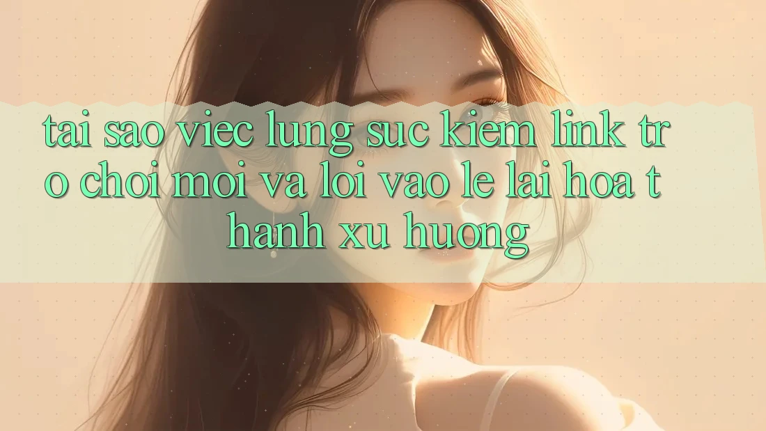 Tại sao việc lùng sục kiếm “Link Trò chơi Mới” và “Lối Vào Lẹ” lại hóa thành xu hướng?