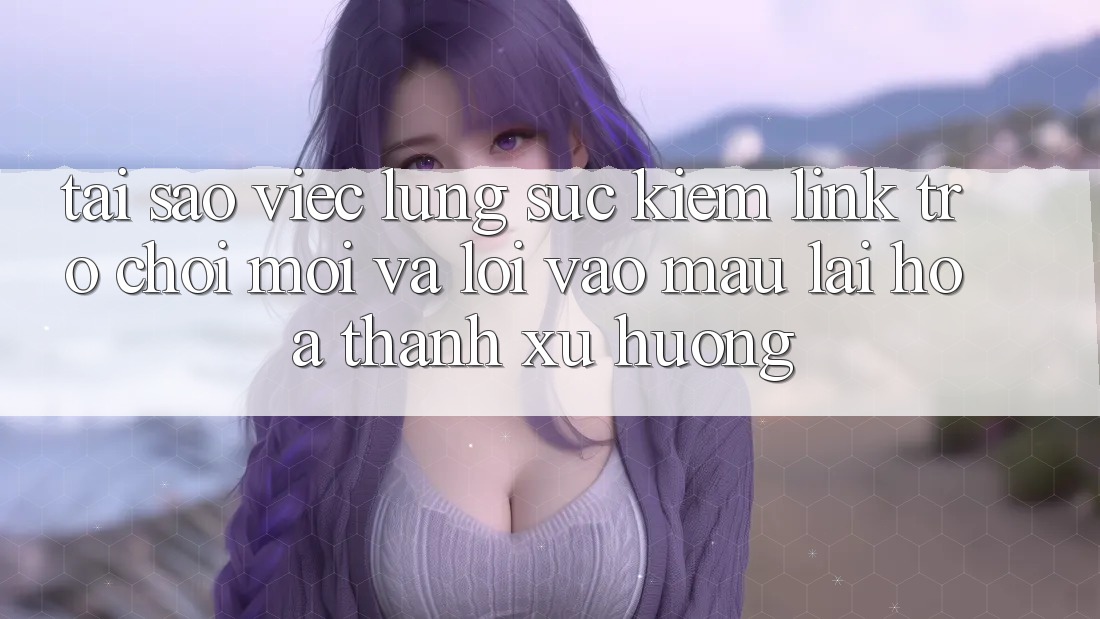Tại sao việc lùng sục kiếm “Link Trò chơi Mới” và “Lối Vào Mau” lại hóa thành xu hướng?