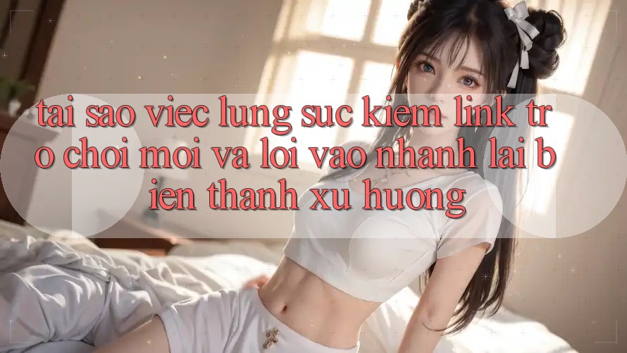 Tại sao việc lùng sục kiếm “Link Trò chơi Mới” và “Lối Vào Nhanh” lại biến thành xu hướng?