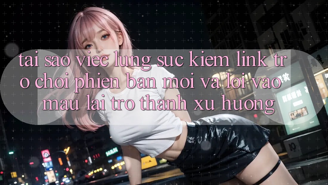 Tại sao việc lùng sục kiếm “Link Trò chơi Phiên bản mới” và “Lối Vào Mau” lại trở thành xu hướng?