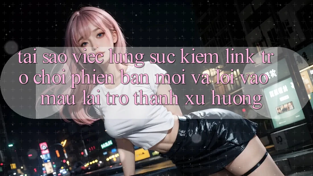 Tại sao việc lùng sục kiếm “Link Trò chơi Phiên bản mới” và “Lối Vào Mau” lại trở thành xu hướng?