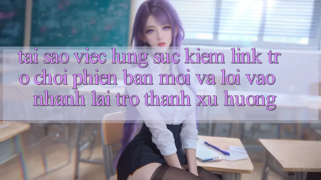 Tại sao việc lùng sục kiếm “Link Trò chơi Phiên bản mới” và “Lối Vào Nhanh” lại trở thành xu hướng?